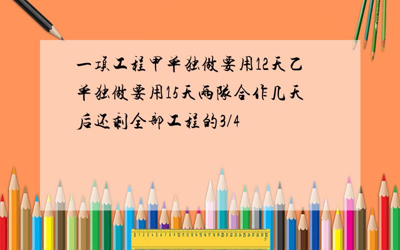 一项工程甲单独做要用12天乙单独做要用15天两队合作几天后还剩全部工程的3/4