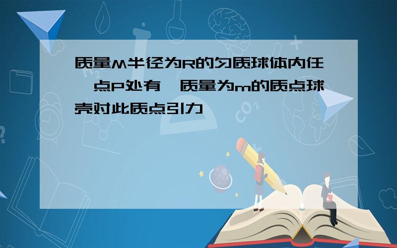 质量M半径为R的匀质球体内任一点P处有一质量为m的质点球壳对此质点引力