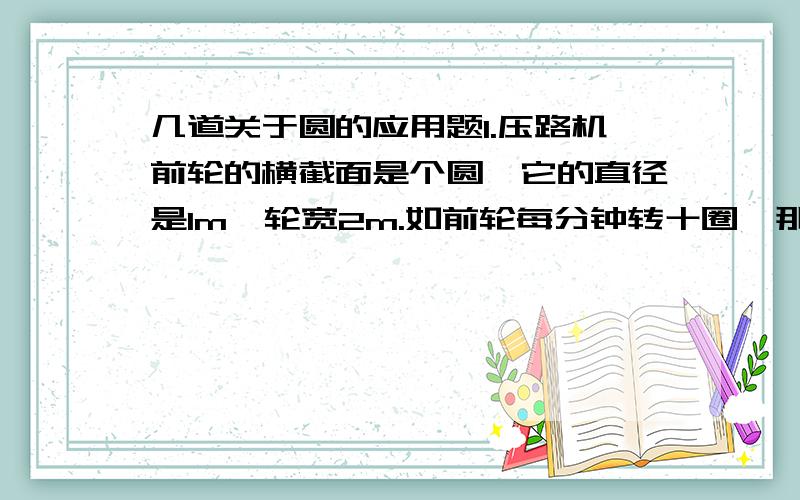 几道关于圆的应用题1.压路机前轮的横截面是个圆,它的直径是1m,轮宽2m.如前轮每分钟转十圈,那么每分钟可前进多少米?每