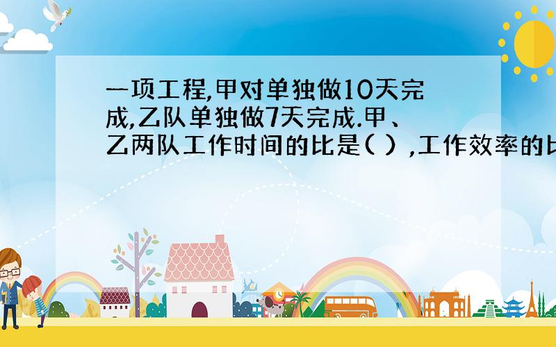 一项工程,甲对单独做10天完成,乙队单独做7天完成.甲、乙两队工作时间的比是( ）,工作效率的比是（）