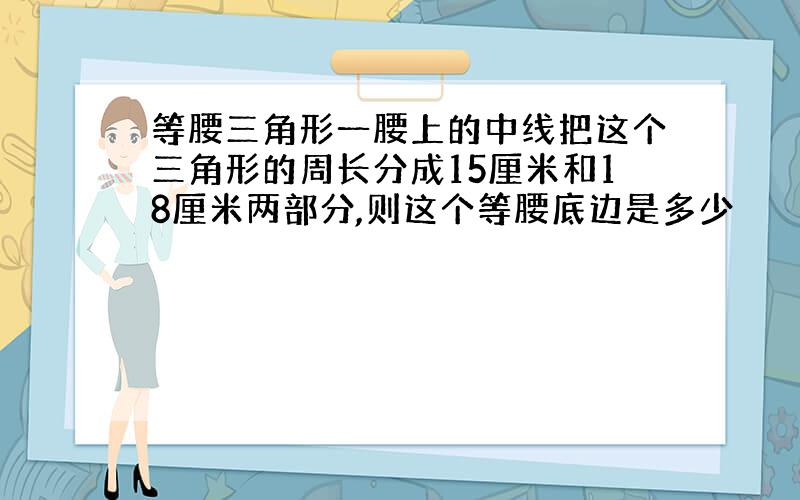 等腰三角形一腰上的中线把这个三角形的周长分成15厘米和18厘米两部分,则这个等腰底边是多少