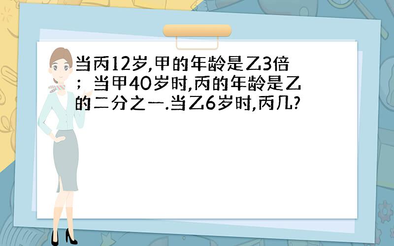 当丙12岁,甲的年龄是乙3倍；当甲40岁时,丙的年龄是乙的二分之一.当乙6岁时,丙几?