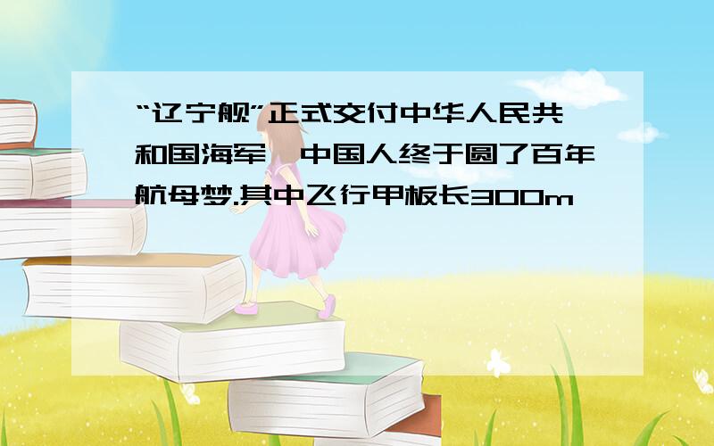 “辽宁舰”正式交付中华人民共和国海军,中国人终于圆了百年航母梦.其中飞行甲板长300m,