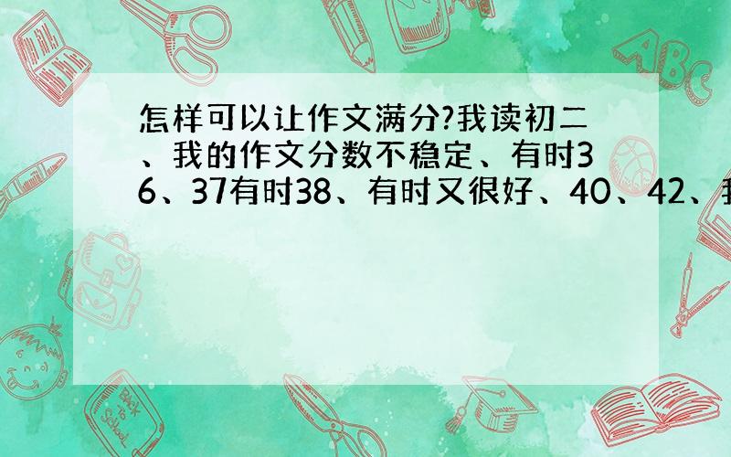 怎样可以让作文满分?我读初二、我的作文分数不稳定、有时36、37有时38、有时又很好、40、42、我真不明白、我想什么就