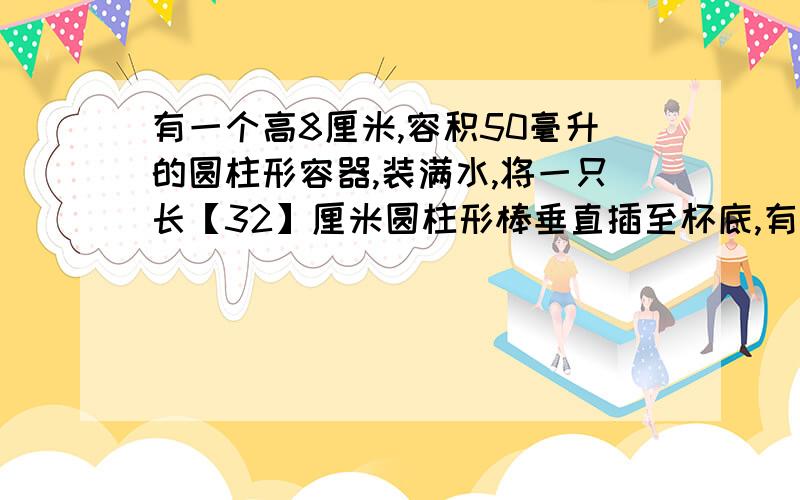 有一个高8厘米,容积50毫升的圆柱形容器,装满水,将一只长【32】厘米圆柱形棒垂直插至杯底,有水溢出.把棒从水中抽出后,