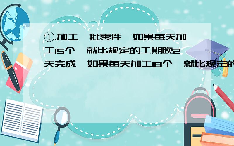 ①.加工一批零件,如果每天加工15个,就比规定的工期晚2天完成,如果每天加工18个,就比规定的工期提前3天