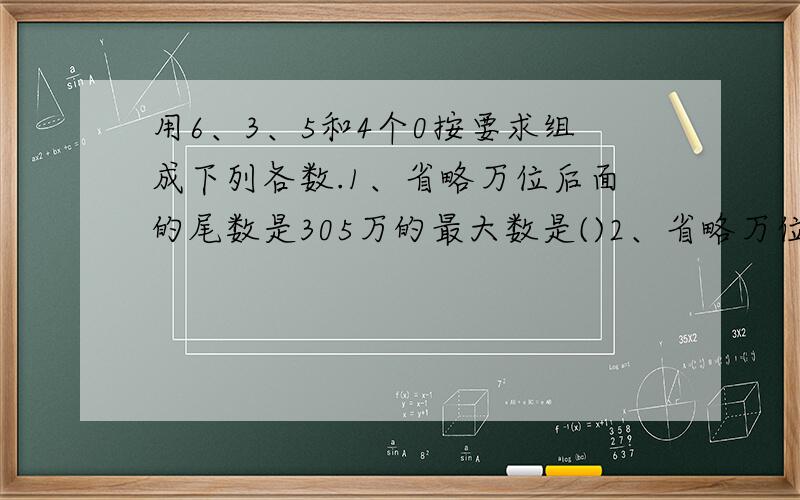 用6、3、5和4个0按要求组成下列各数.1、省略万位后面的尾数是305万的最大数是()2、省略万位后面的尾数是630万的