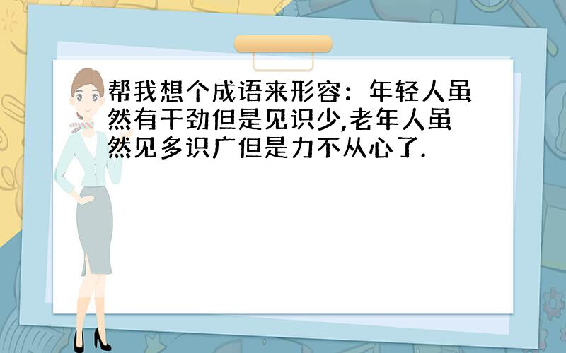 帮我想个成语来形容：年轻人虽然有干劲但是见识少,老年人虽然见多识广但是力不从心了.