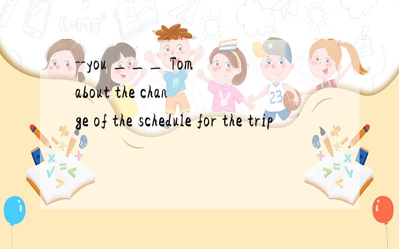 --you ___ Tom about the change of the schedule for the trip