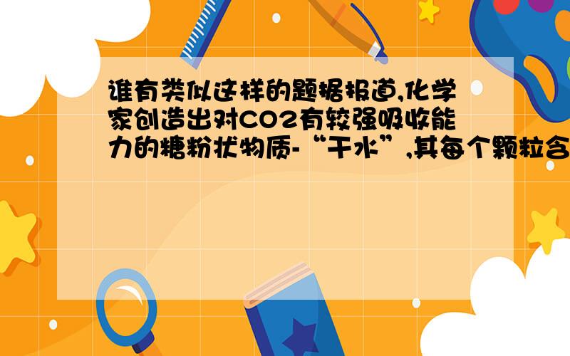 谁有类似这样的题据报道,化学家创造出对CO2有较强吸收能力的糖粉状物质-“干水”,其每个颗粒含水95%,外层是SiO2．