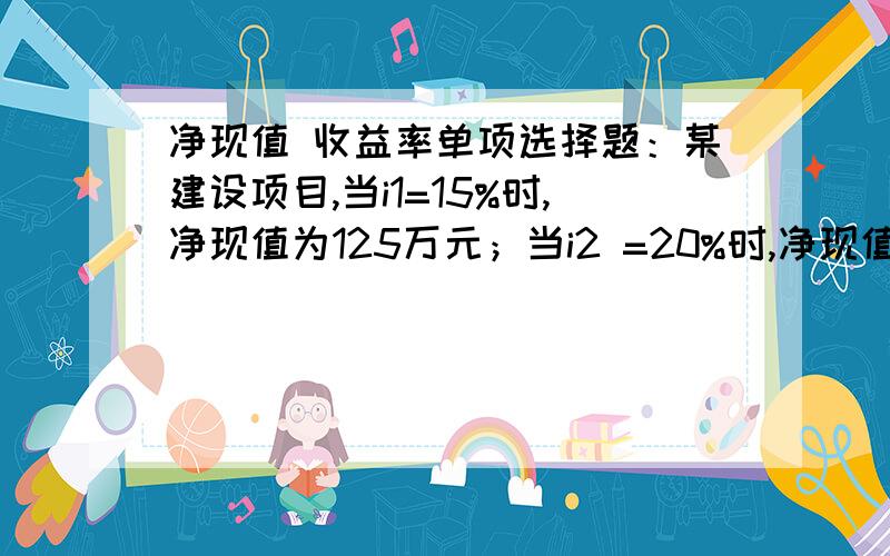 净现值 收益率单项选择题：某建设项目,当i1=15%时,净现值为125万元；当i2 =20%时,净现值为-42万元,则该