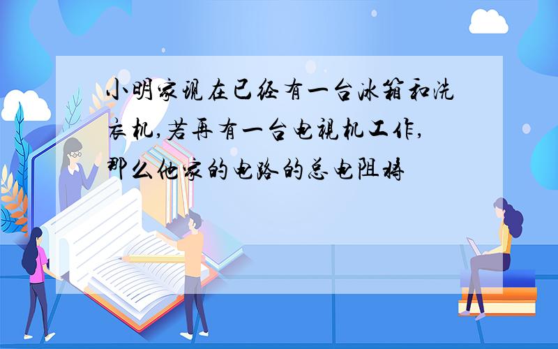 小明家现在已经有一台冰箱和洗衣机,若再有一台电视机工作,那么他家的电路的总电阻将