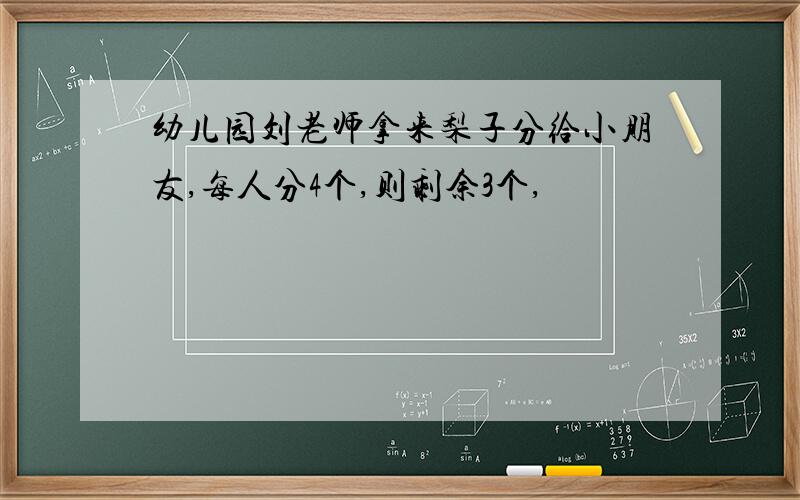 幼儿园刘老师拿来梨子分给小朋友,每人分4个,则剩余3个,