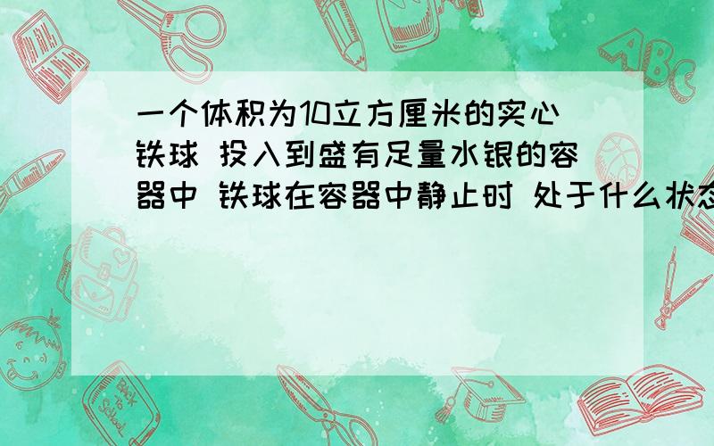 一个体积为10立方厘米的实心铁球 投入到盛有足量水银的容器中 铁球在容器中静止时 处于什么状态 浮力为几N