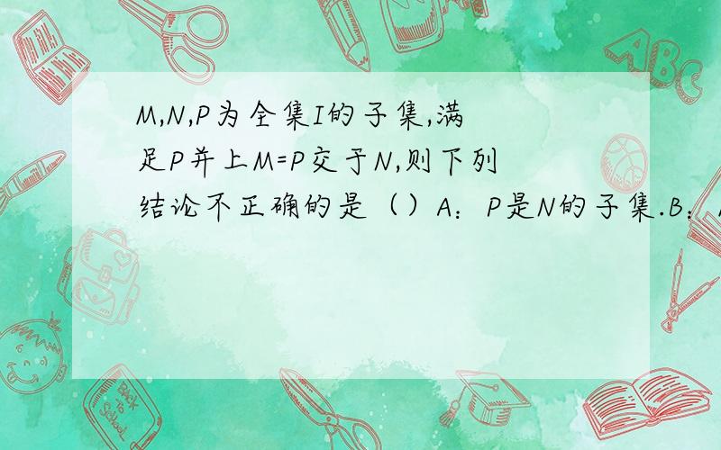 M,N,P为全集I的子集,满足P并上M=P交于N,则下列结论不正确的是（）A：P是N的子集.B：M是P的子集.C：（Ci