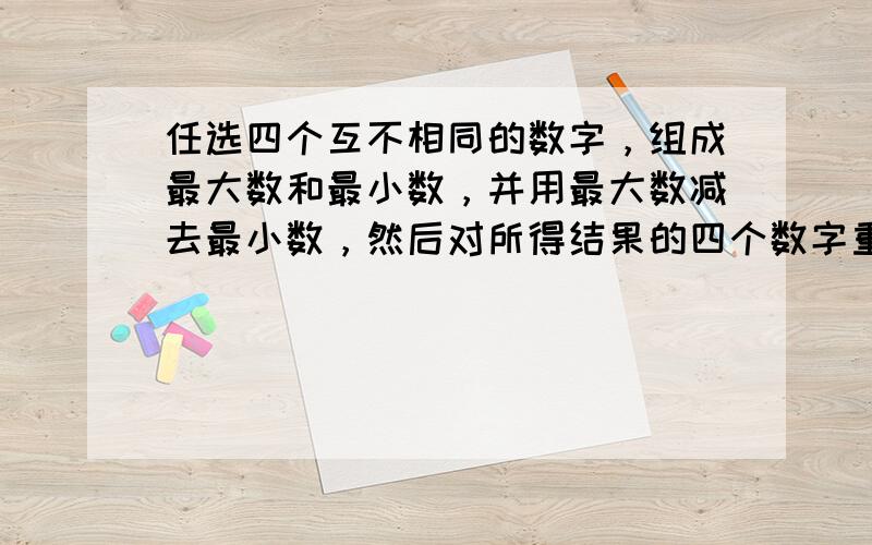 任选四个互不相同的数字，组成最大数和最小数，并用最大数减去最小数，然后对所得结果的四个数字重复上述过程，多重复几次，你发