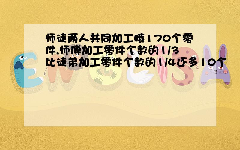 师徒两人共同加工哦170个零件,师傅加工零件个数的1/3比徒弟加工零件个数的1/4还多10个