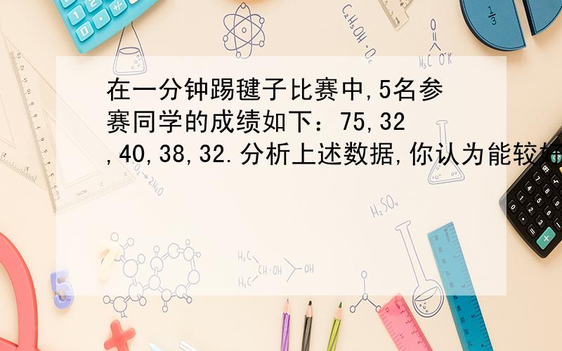 在一分钟踢毽子比赛中,5名参赛同学的成绩如下：75,32,40,38,32.分析上述数据,你认为能较好反映着5名同学