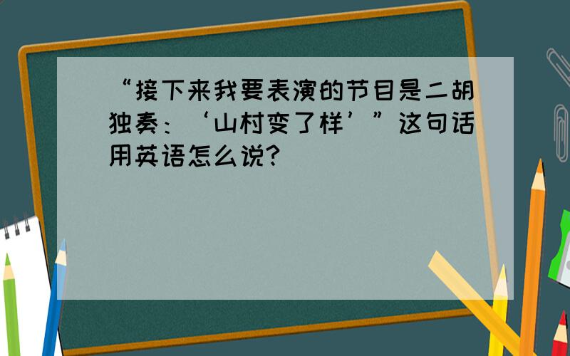 “接下来我要表演的节目是二胡独奏：‘山村变了样’”这句话用英语怎么说?