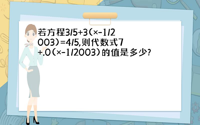 若方程3/5+3(×-1/2003)=4/5,则代数式7+.0(×-1/2003)的值是多少?