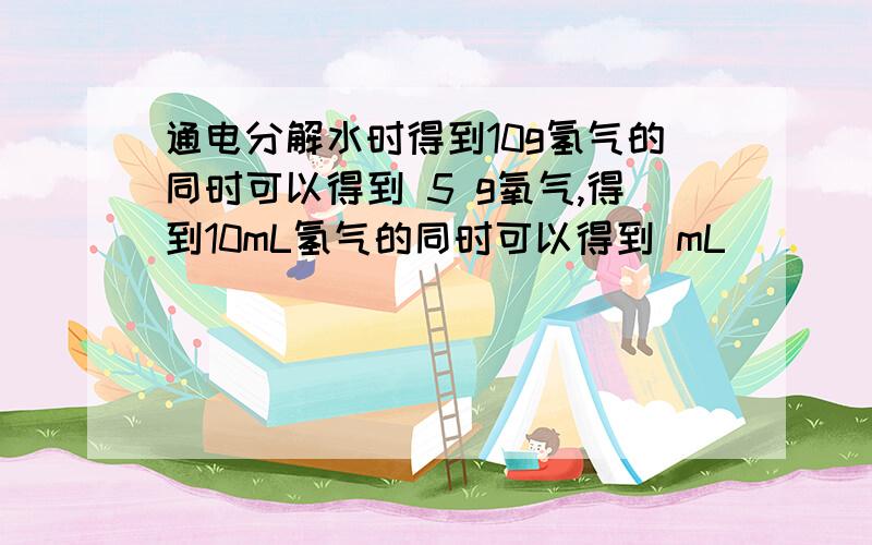 通电分解水时得到10g氢气的同时可以得到 5 g氧气,得到10mL氢气的同时可以得到 mL