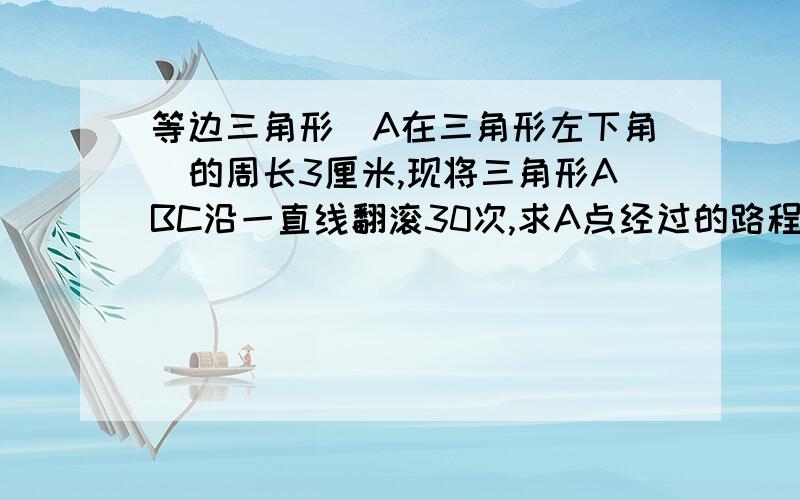 等边三角形（A在三角形左下角）的周长3厘米,现将三角形ABC沿一直线翻滚30次,求A点经过的路程的长?