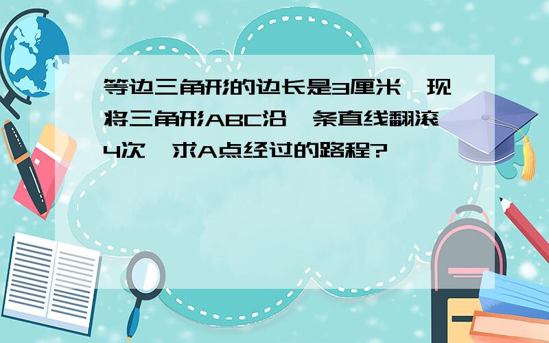 等边三角形的边长是3厘米,现将三角形ABC沿一条直线翻滚4次,求A点经过的路程?