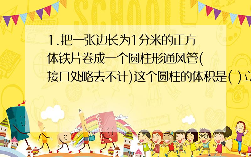 1.把一张边长为1分米的正方体铁片卷成一个圆柱形通风管(接口处略去不计)这个圆柱的体积是( )立方分米.