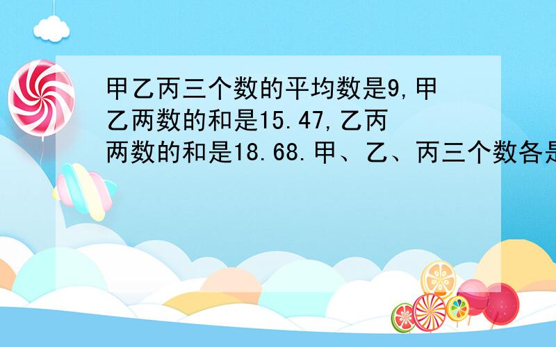 甲乙丙三个数的平均数是9,甲乙两数的和是15.47,乙丙两数的和是18.68.甲、乙、丙三个数各是多少?