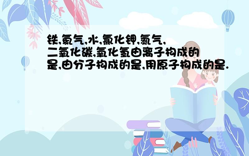 铁,氦气,水,氯化钾,氮气,二氧化碳,氧化氢由离子构成的是,由分子构成的是,用原子构成的是.