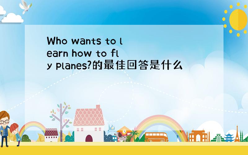 Who wants to learn how to fly planes?的最佳回答是什么