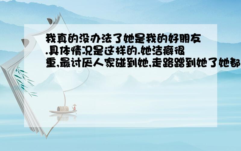 我真的没办法了她是我的好朋友.具体情况是这样的.她洁癖很重,最讨厌人家碰到她,走路蹭到她了她都觉得好脏,使劲地拍衣服,还