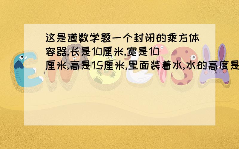 这是道数学题一个封闭的乘方体容器,长是10厘米,宽是10厘米,高是15厘米,里面装着水,水的高度是9厘米,如果把容器倒过