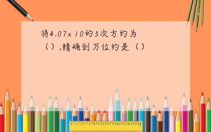 将4.07×10的5次方约为（）,精确到万位约是（）