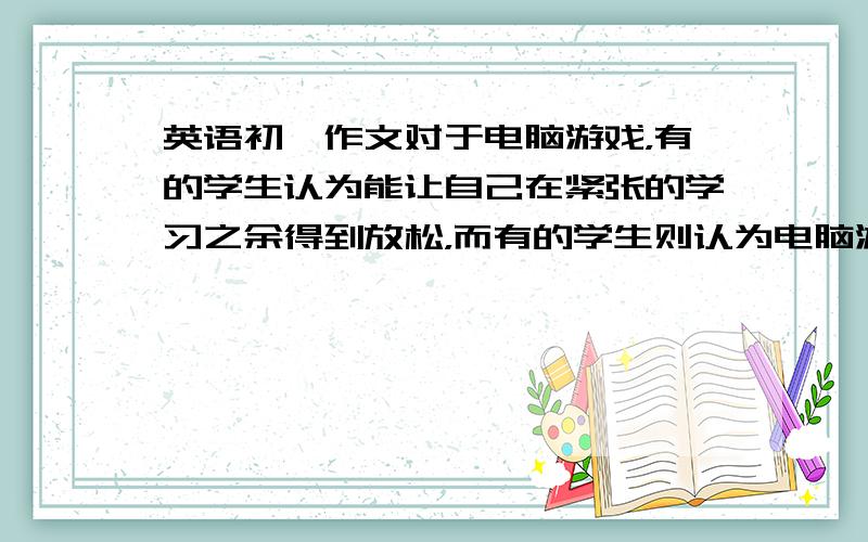 英语初一作文对于电脑游戏，有的学生认为能让自己在紧张的学习之余得到放松，而有的学生则认为电脑游戏很无聊，会影响学习。根据