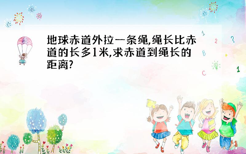 地球赤道外拉一条绳,绳长比赤道的长多1米,求赤道到绳长的距离?