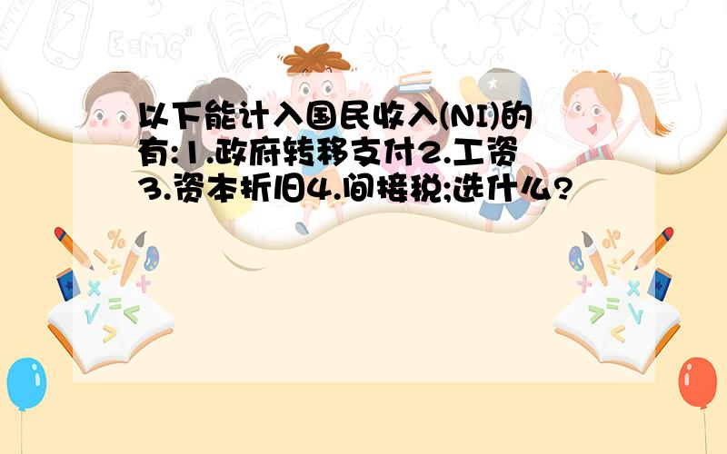 以下能计入国民收入(NI)的有:1.政府转移支付2.工资3.资本折旧4.间接税;选什么?