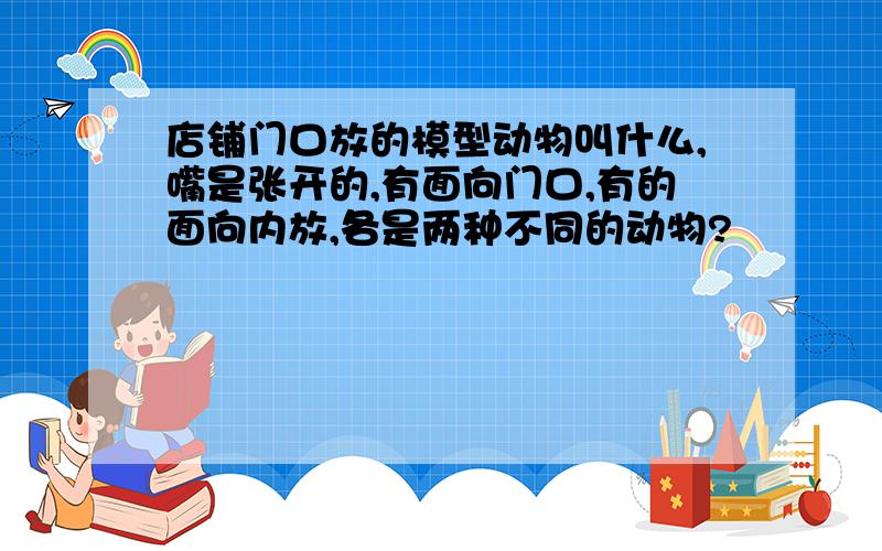 店铺门口放的模型动物叫什么,嘴是张开的,有面向门口,有的面向内放,各是两种不同的动物?