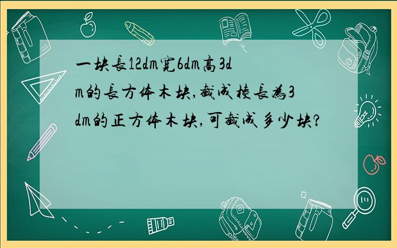 一块长12dm宽6dm高3dm的长方体木块,截成棱长为3dm的正方体木块,可截成多少块?