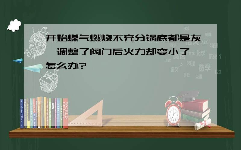 开始煤气燃烧不充分锅底都是灰,调整了阀门后火力却变小了,怎么办?