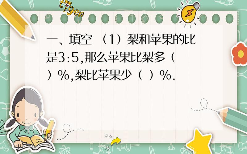 一、填空 （1）梨和苹果的比是3:5,那么苹果比梨多（ ）%,梨比苹果少（ ）%.