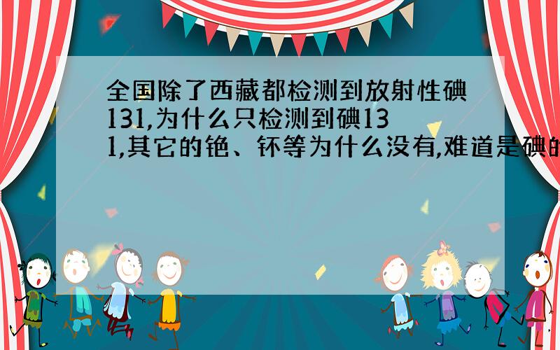 全国除了西藏都检测到放射性碘131,为什么只检测到碘131,其它的铯、钚等为什么没有,难道是碘的半衰期短?