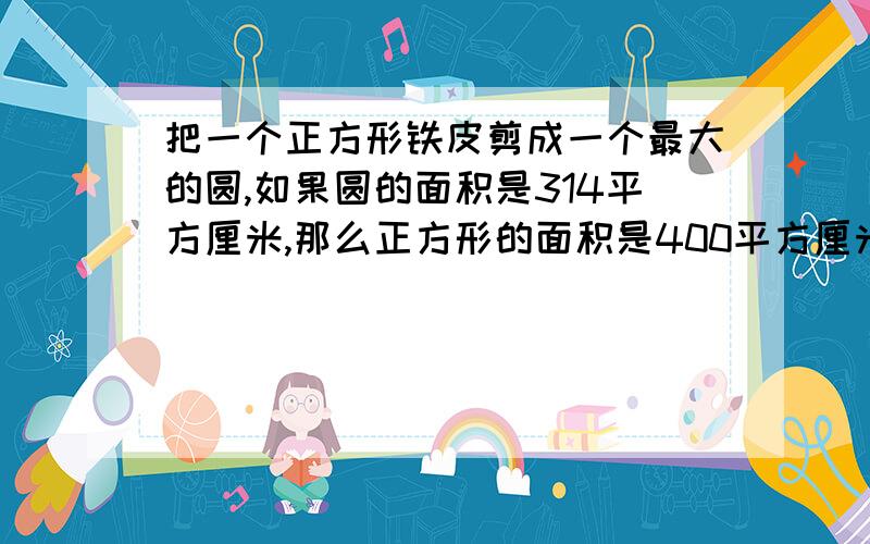 把一个正方形铁皮剪成一个最大的圆,如果圆的面积是314平方厘米,那么正方形的面积是400平方厘米,