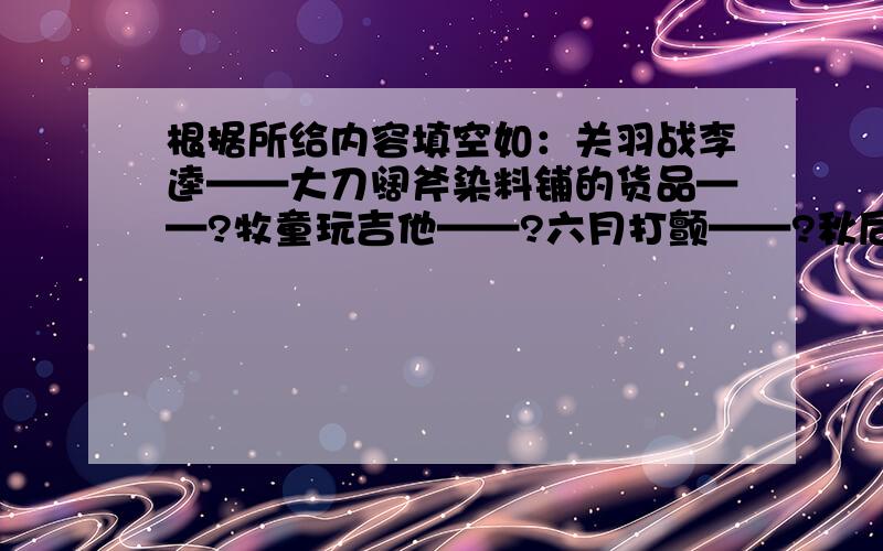 根据所给内容填空如：关羽战李逵——大刀阔斧染料铺的货品——?牧童玩吉他——?六月打颤——?秋后的石榴——?月下老牵红线—