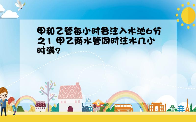 甲和乙管每小时各注入水池6分之1 甲乙两水管同时注水几小时满?