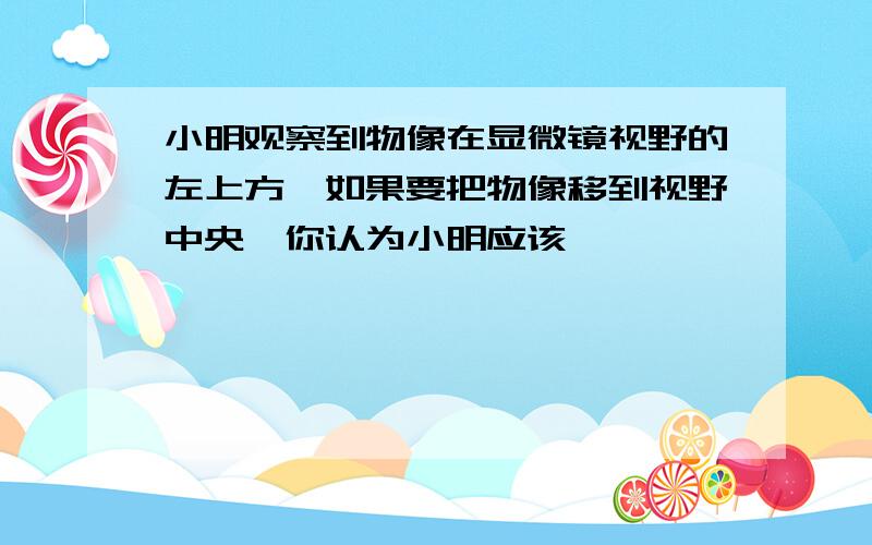 小明观察到物像在显微镜视野的左上方,如果要把物像移到视野中央,你认为小明应该