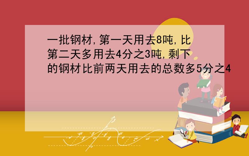 一批钢材,第一天用去8吨,比第二天多用去4分之3吨,剩下的钢材比前两天用去的总数多5分之4