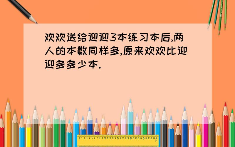 欢欢送给迎迎3本练习本后,两人的本数同样多,原来欢欢比迎迎多多少本.