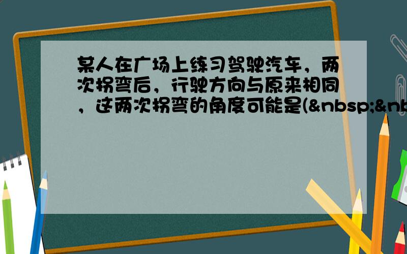 某人在广场上练习驾驶汽车，两次拐弯后，行驶方向与原来相同，这两次拐弯的角度可能是(   &