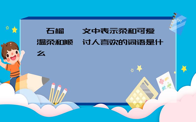 《石榴》一文中表示柔和可爱,温柔和顺,讨人喜欢的词语是什么,